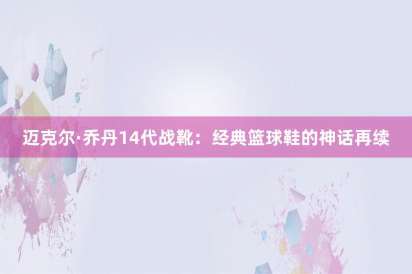 迈克尔·乔丹14代战靴：经典篮球鞋的神话再续